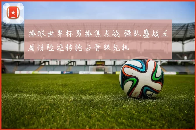 排球世界杯男排焦点战 强队鏖战五局惊险逆转抢占晋级先机