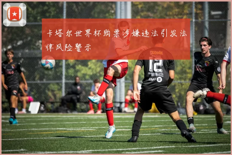 卡塔尔世界杯购票涉嫌违法引发法律风险警示