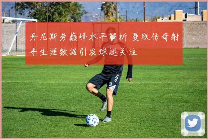 丹尼斯劳巅峰水平解析 曼联传奇射手生涯数据引发球迷关注
