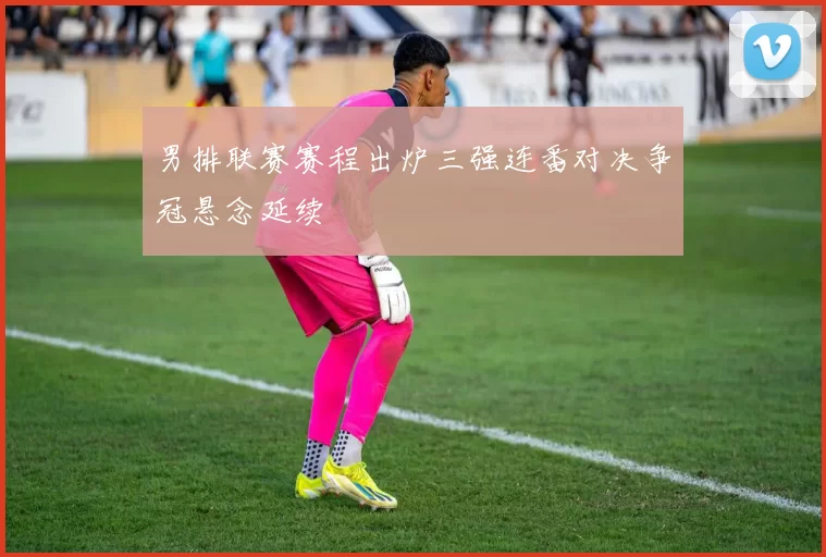 男排联赛赛程出炉三强连番对决争冠悬念延续