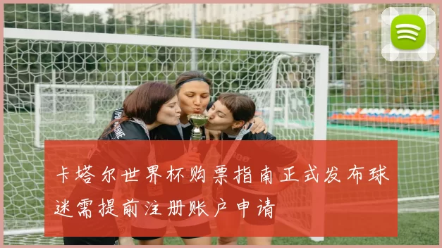 卡塔尔世界杯购票指南正式发布球迷需提前注册账户申请