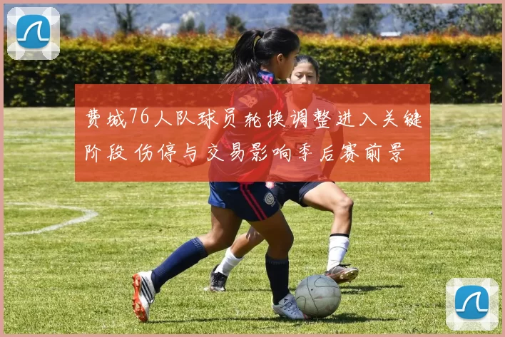 费城76人队球员轮换调整进入关键阶段 伤停与交易影响季后赛前景