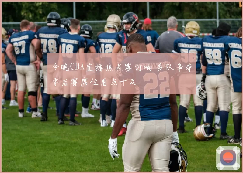 今晚CBA直播焦点赛打响 多队争夺季后赛席位看点十足