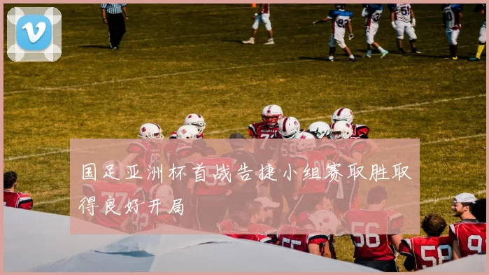 国足亚洲杯首战告捷小组赛取胜取得良好开局