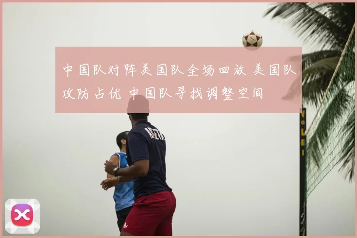 中国队对阵美国队全场回放 美国队攻防占优 中国队寻找调整空间