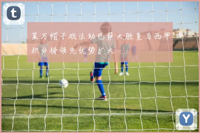莱万帽子戏法助巴萨大胜皇马西甲积分榜领先优势扩大