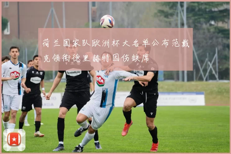 荷兰国家队欧洲杯大名单公布范戴克领衔德里赫特因伤缺席