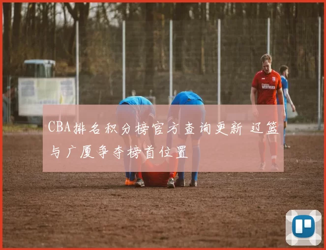 CBA排名积分榜官方查询更新 辽篮与广厦争夺榜首位置