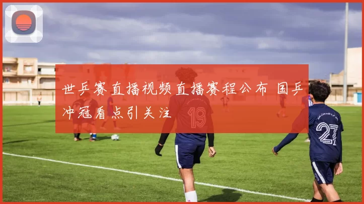 世乒赛直播视频直播赛程公布 国乒冲冠看点引关注