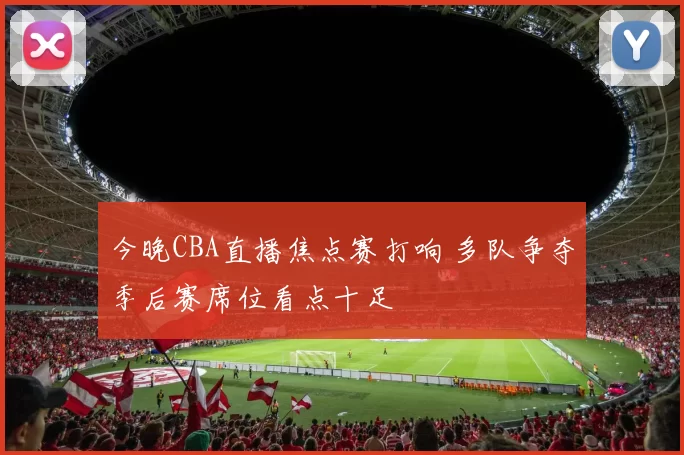 今晚CBA直播焦点赛打响 多队争夺季后赛席位看点十足