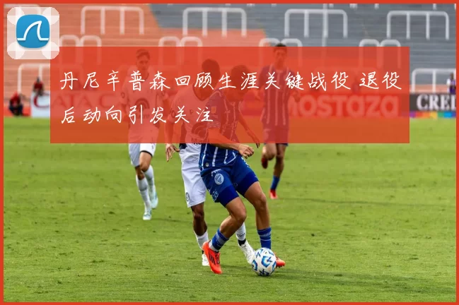 丹尼辛普森回顾生涯关键战役 退役后动向引发关注