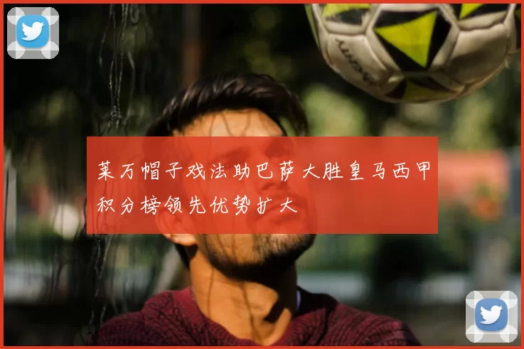 莱万帽子戏法助巴萨大胜皇马西甲积分榜领先优势扩大