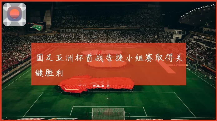 国足亚洲杯首战告捷小组赛取得关键胜利