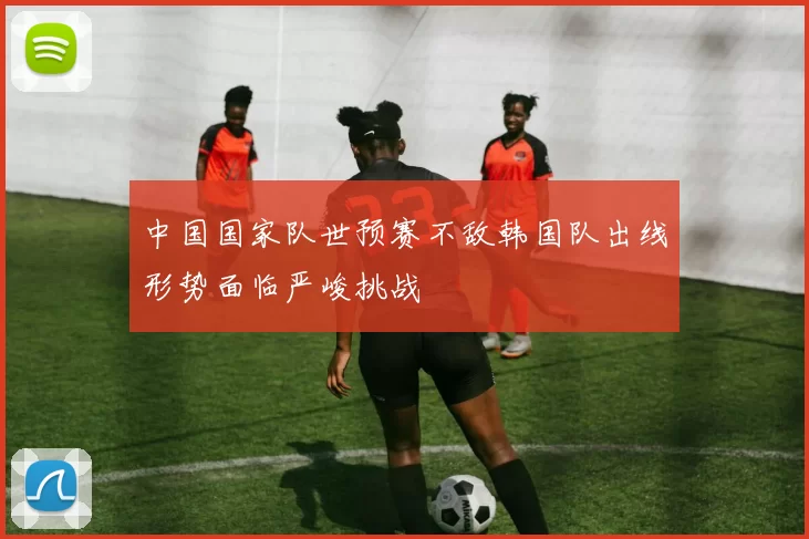 中国国家队世预赛不敌韩国队出线形势面临严峻挑战
