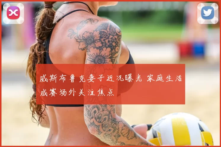 威斯布鲁克妻子近况曝光 家庭生活成赛场外关注焦点