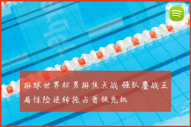 排球世界杯男排焦点战 强队鏖战五局惊险逆转抢占晋级先机