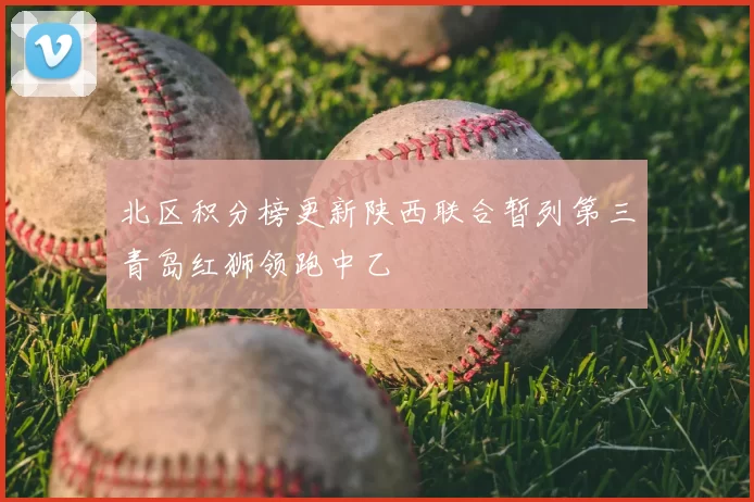 北区积分榜更新陕西联合暂列第三青岛红狮领跑中乙