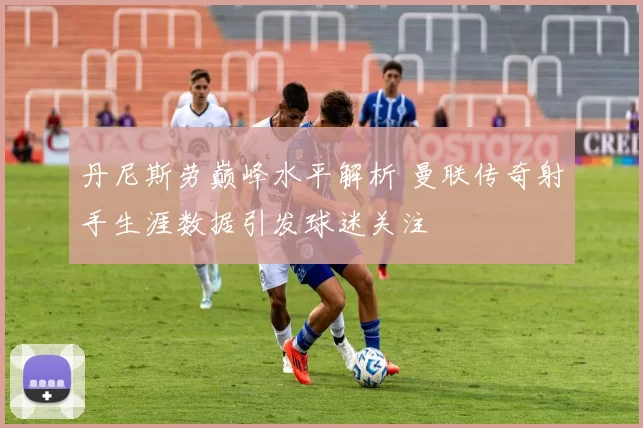 丹尼斯劳巅峰水平解析 曼联传奇射手生涯数据引发球迷关注