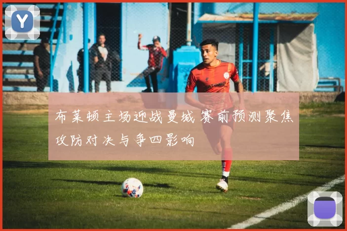 布莱顿主场迎战曼城 赛前预测聚焦攻防对决与争四影响