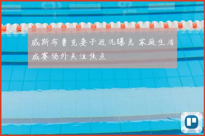 威斯布鲁克妻子近况曝光 家庭生活成赛场外关注焦点