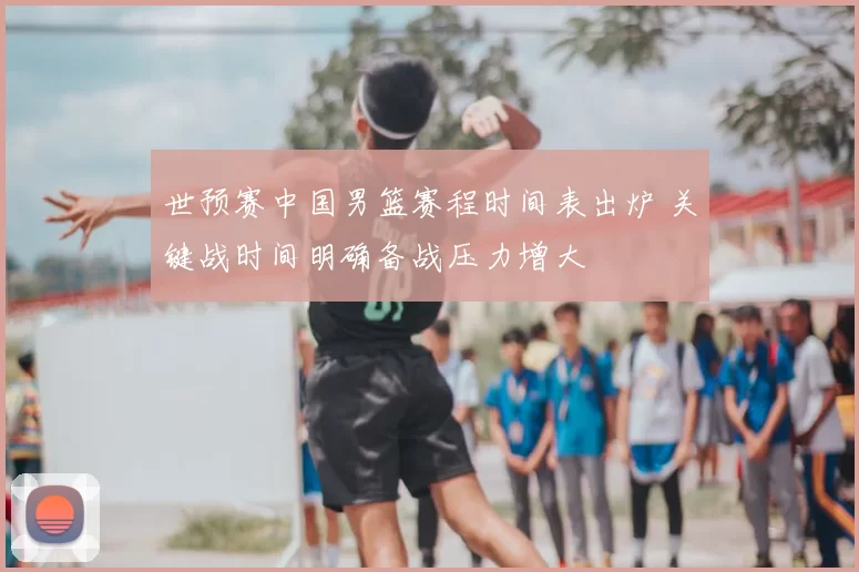 世预赛中国男篮赛程时间表出炉 关键战时间明确备战压力增大