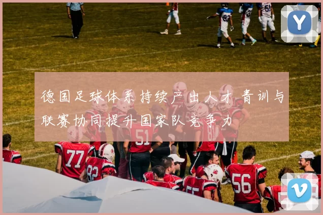 德国足球体系持续产出人才 青训与联赛协同提升国家队竞争力